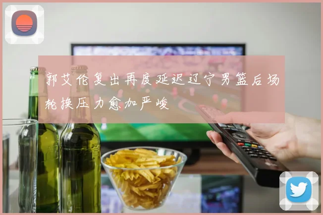 郭艾伦复出再度延迟辽宁男篮后场轮换压力愈加严峻