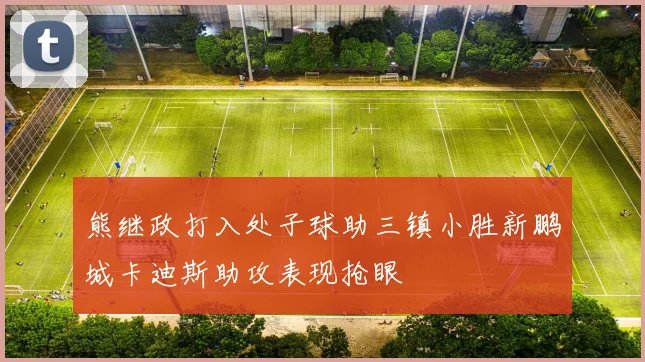 熊继政打入处子球助三镇小胜新鹏城卡迪斯助攻表现抢眼