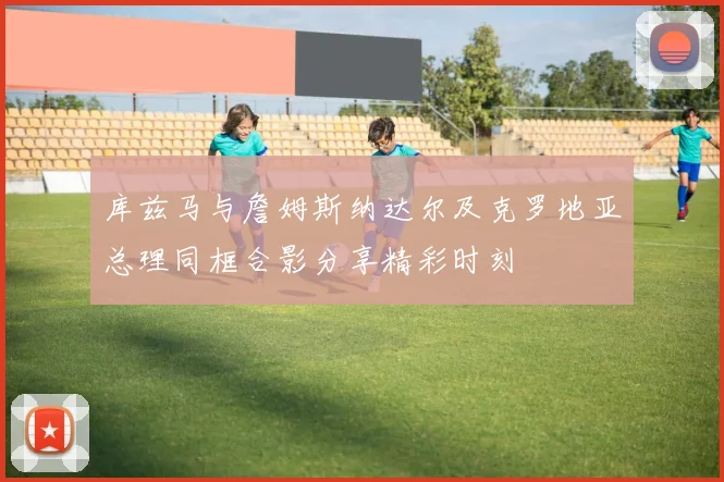 库兹马与詹姆斯纳达尔及克罗地亚总理同框合影分享精彩时刻