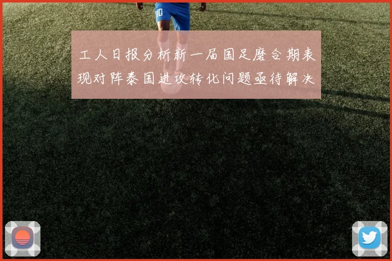 工人日报分析新一届国足磨合期表现对阵泰国进攻转化问题亟待解决