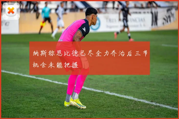 纳斯称恩比德已尽全力乔治后三节机会未能把握