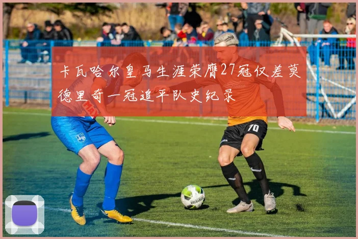 卡瓦哈尔皇马生涯荣膺27冠仅差莫德里奇一冠追平队史纪录