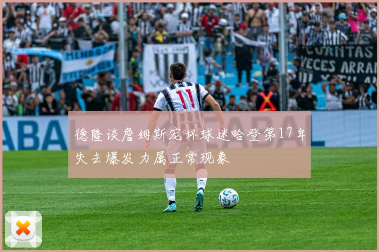 德隆谈詹姆斯宠坏球迷哈登第17年失去爆发力属正常现象