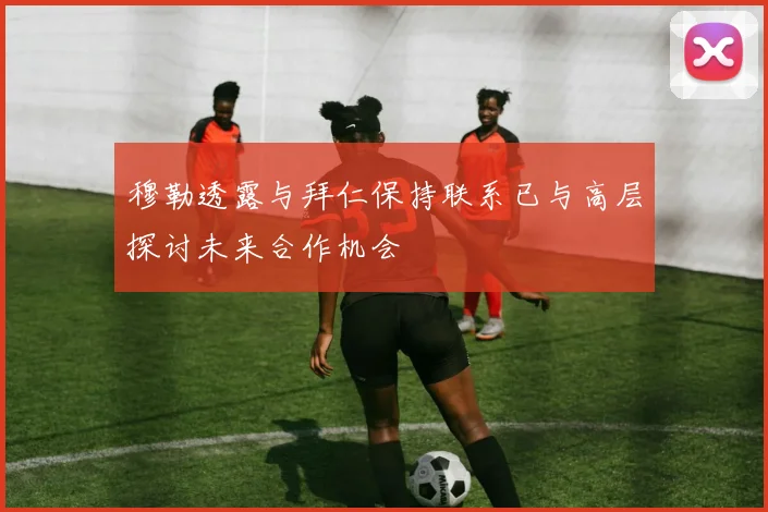 穆勒透露与拜仁保持联系已与高层探讨未来合作机会