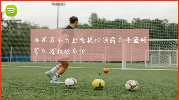 活塞若不为杜伦提供顶薪公牛篮网等队将积极争抢