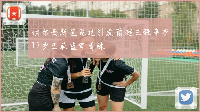 切尔西新星昆达引发葡超三强争夺17岁已获蓝军青睐