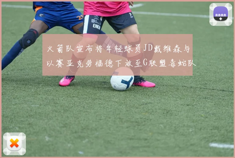 火箭队宣布将年轻球员JD戴维森与以赛亚克劳福德下放至G联盟毒蛇队进行锻炼