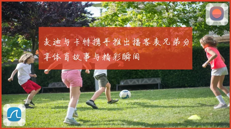麦迪与卡特携手推出播客表兄弟分享体育故事与精彩瞬间