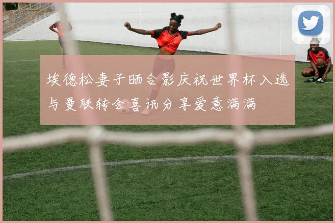 埃德松妻子晒合影庆祝世界杯入选与曼联转会喜讯分享爱意满满