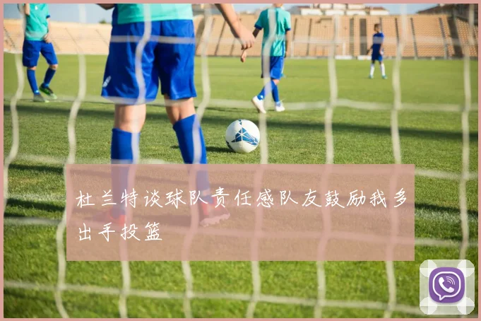 杜兰特谈球队责任感队友鼓励我多出手投篮