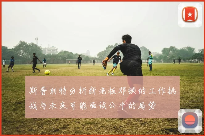 斯普利特分析新老板邓顿的工作挑战与未来可能面试公牛的局势