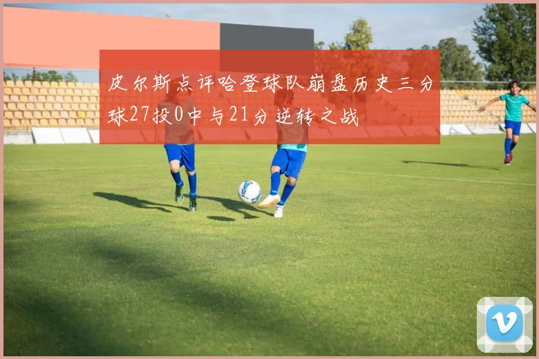 皮尔斯点评哈登球队崩盘历史三分球27投0中与21分逆转之战