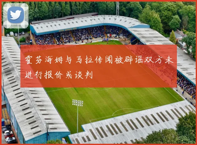 霍芬海姆与马拉传闻被辟谣双方未进行报价或谈判