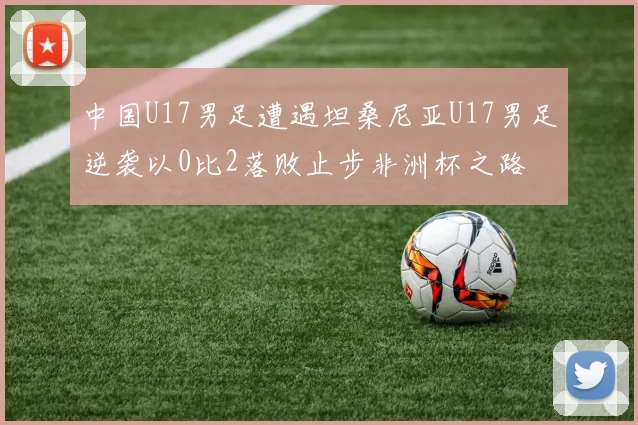 中国U17男足遭遇坦桑尼亚U17男足逆袭以0比2落败止步非洲杯之路