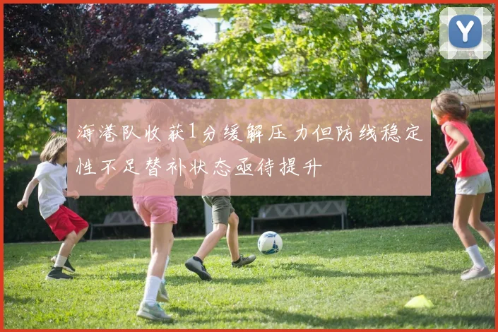 海港队收获1分缓解压力但防线稳定性不足替补状态亟待提升