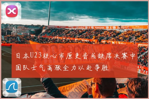 日本U23核心市原吏音或缺席决赛中国队士气高涨全力以赴争胜
