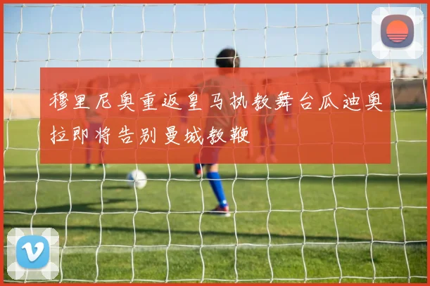 穆里尼奥重返皇马执教舞台瓜迪奥拉即将告别曼城教鞭