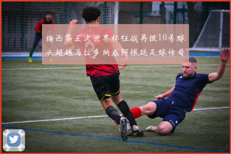 梅西第五次世界杯征战再披10号球衣超越马拉多纳成阿根廷足球传奇