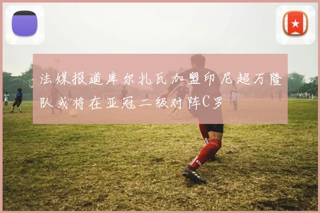 法媒报道库尔扎瓦加盟印尼超万隆队或将在亚冠二级对阵C罗