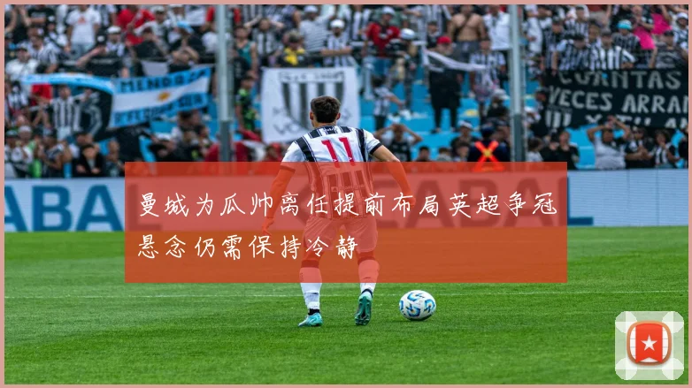 曼城为瓜帅离任提前布局英超争冠悬念仍需保持冷静