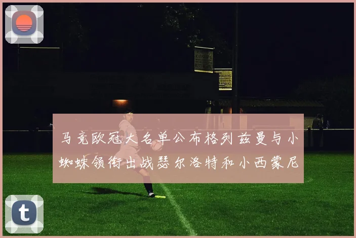 马竞欧冠大名单公布格列兹曼与小蜘蛛领衔出战瑟尔洛特和小西蒙尼在列
