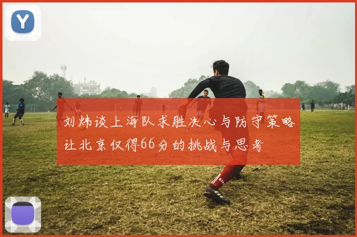刘炜谈上海队求胜决心与防守策略让北京仅得66分的挑战与思考