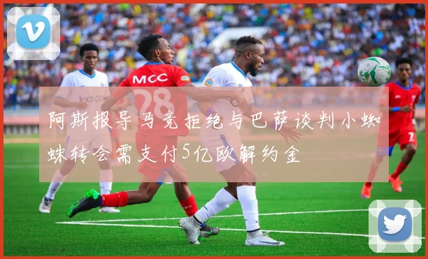 阿斯报导马竞拒绝与巴萨谈判小蜘蛛转会需支付5亿欧解约金