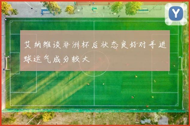 艾纳维谈非洲杯后状态良好对手进球运气成分较大