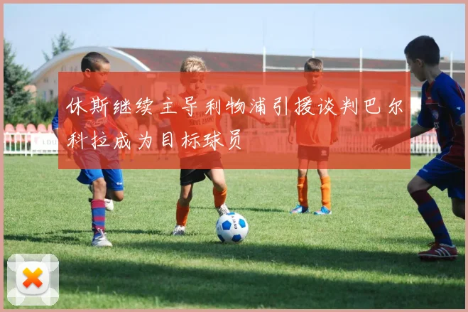 休斯继续主导利物浦引援谈判巴尔科拉成为目标球员